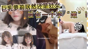 G奶萝莉居然还是处女胜在一个字嫩沉迷在G奶的淫威之下少女视频