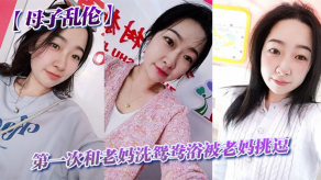 母子乱伦第一次和老妈洗鸳鸯浴被老妈调情视频